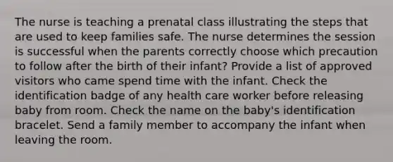 The nurse is teaching a prenatal class illustrating the steps that are used to keep families safe. The nurse determines the session is successful when the parents correctly choose which precaution to follow after the birth of their infant? Provide a list of approved visitors who came spend time with the infant. Check the identification badge of any health care worker before releasing baby from room. Check the name on the baby's identification bracelet. Send a family member to accompany the infant when leaving the room.