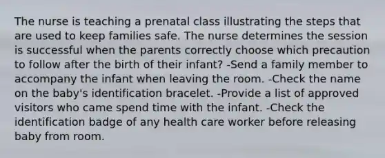 The nurse is teaching a prenatal class illustrating the steps that are used to keep families safe. The nurse determines the session is successful when the parents correctly choose which precaution to follow after the birth of their infant? -Send a family member to accompany the infant when leaving the room. -Check the name on the baby's identification bracelet. -Provide a list of approved visitors who came spend time with the infant. -Check the identification badge of any health care worker before releasing baby from room.