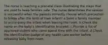 The nurse is teaching a prenatal class illustrating the steps that are used to keep families safe. The nurse determines the session is successful when the parents correctly choose which precaution to follow after the birth of their infant? a.Send a family member to accompany the infant when leaving the room. b.Check the name on the baby's identification bracelet. c.Provide a list of approved visitors who came spend time with the infant. d.Check the identification badge of any health care worker before releasing baby from room.