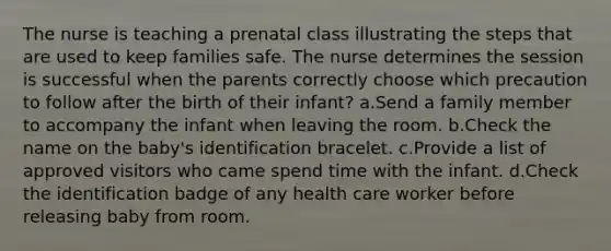 The nurse is teaching a prenatal class illustrating the steps that are used to keep families safe. The nurse determines the session is successful when the parents correctly choose which precaution to follow after the birth of their infant? a.Send a family member to accompany the infant when leaving the room. b.Check the name on the baby's identification bracelet. c.Provide a list of approved visitors who came spend time with the infant. d.Check the identification badge of any health care worker before releasing baby from room.