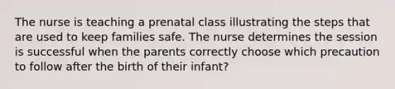 The nurse is teaching a prenatal class illustrating the steps that are used to keep families safe. The nurse determines the session is successful when the parents correctly choose which precaution to follow after the birth of their infant?