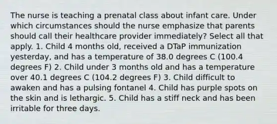 The nurse is teaching a prenatal class about infant care. Under which circumstances should the nurse emphasize that parents should call their healthcare provider immediately? Select all that apply. 1. Child 4 months old, received a DTaP immunization yesterday, and has a temperature of 38.0 degrees C (100.4 degrees F) 2. Child under 3 months old and has a temperature over 40.1 degrees C (104.2 degrees F) 3. Child difficult to awaken and has a pulsing fontanel 4. Child has purple spots on the skin and is lethargic. 5. Child has a stiff neck and has been irritable for three days.