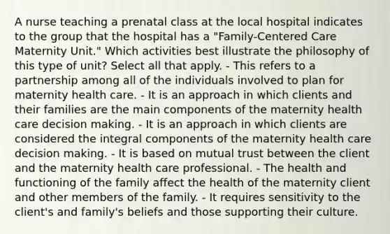 A nurse teaching a prenatal class at the local hospital indicates to the group that the hospital has a "Family-Centered Care Maternity Unit." Which activities best illustrate the philosophy of this type of unit? Select all that apply. - This refers to a partnership among all of the individuals involved to plan for maternity health care. - It is an approach in which clients and their families are the main components of the maternity health care decision making. - It is an approach in which clients are considered the integral components of the maternity health care decision making. - It is based on mutual trust between the client and the maternity health care professional. - The health and functioning of the family affect the health of the maternity client and other members of the family. - It requires sensitivity to the client's and family's beliefs and those supporting their culture.