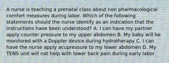 A nurse is teaching a prenatal class about non pharmacological comfort measures during labor. Which of the following statements should the nurse identify as an indication that the instructions have been understood? A. I can have my partner apply counter pressure to my upper abdomen B. My baby will be monitored with a Doppler device during hydrotherapy C. I can have the nurse apply acupressure to my lower abdomen D. My TENS unit will not help with lower back pain during early labor