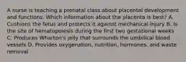 A nurse is teaching a prenatal class about placental development and functions. Which information about the placenta is best? A. Cushions the fetus and protects it against mechanical injury B. Is the site of hematopoiesis during the first two gestational weeks C. Produces Wharton's jelly that surrounds the umbilical blood vessels D. Provides oxygenation, nutrition, hormones, and waste removal