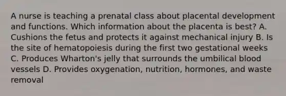 A nurse is teaching a prenatal class about placental development and functions. Which information about the placenta is best? A. Cushions the fetus and protects it against mechanical injury B. Is the site of hematopoiesis during the first two gestational weeks C. Produces Wharton's jelly that surrounds the umbilical blood vessels D. Provides oxygenation, nutrition, hormones, and waste removal