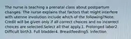 The nurse is teaching a prenatal class about postpartum changes. The nurse explains that factors that might interfere with uterine involution include which of the following?Note: Credit will be given only if all correct choices and no incorrect choices are selected.Select all that apply.1. Prolonged labor2. Difficult birth3. Full bladder4. Breastfeeding5. Infection