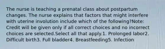 The nurse is teaching a prenatal class about postpartum changes. The nurse explains that factors that might interfere with uterine involution include which of the following?Note: Credit will be given only if all correct choices and no incorrect choices are selected.Select all that apply.1. Prolonged labor2. Difficult birth3. Full bladder4. Breastfeeding5. Infection