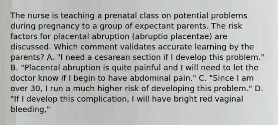 The nurse is teaching a prenatal class on potential problems during pregnancy to a group of expectant parents. The risk factors for placental abruption (abruptio placentae) are discussed. Which comment validates accurate learning by the parents? A. "I need a cesarean section if I develop this problem." B. "Placental abruption is quite painful and I will need to let the doctor know if I begin to have abdominal pain." C. "Since I am over 30, I run a much higher risk of developing this problem." D. "If I develop this complication, I will have bright red vaginal bleeding,"