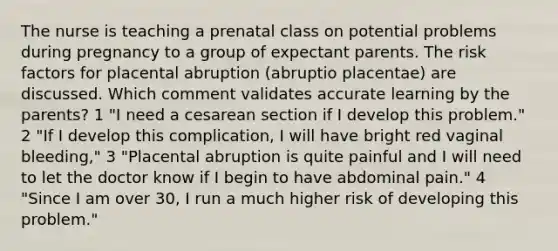 The nurse is teaching a prenatal class on potential problems during pregnancy to a group of expectant parents. The risk factors for placental abruption (abruptio placentae) are discussed. Which comment validates accurate learning by the parents? 1 "I need a cesarean section if I develop this problem." 2 "If I develop this complication, I will have bright red vaginal bleeding," 3 "Placental abruption is quite painful and I will need to let the doctor know if I begin to have abdominal pain." 4 "Since I am over 30, I run a much higher risk of developing this problem."