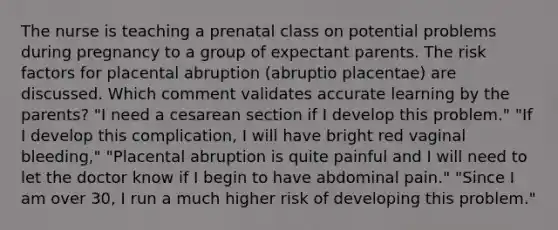 The nurse is teaching a prenatal class on potential problems during pregnancy to a group of expectant parents. The risk factors for placental abruption (abruptio placentae) are discussed. Which comment validates accurate learning by the parents? "I need a cesarean section if I develop this problem." "If I develop this complication, I will have bright red vaginal bleeding," "Placental abruption is quite painful and I will need to let the doctor know if I begin to have abdominal pain." "Since I am over 30, I run a much higher risk of developing this problem."