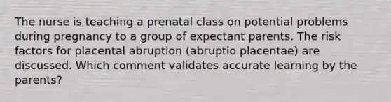 The nurse is teaching a prenatal class on potential problems during pregnancy to a group of expectant parents. The risk factors for placental abruption (abruptio placentae) are discussed. Which comment validates accurate learning by the parents?