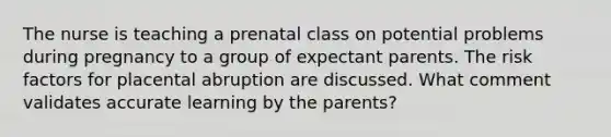 The nurse is teaching a prenatal class on potential problems during pregnancy to a group of expectant parents. The risk factors for placental abruption are discussed. What comment validates accurate learning by the parents?