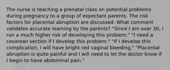 The nurse is teaching a prenatal class on potential problems during pregnancy to a group of expectant parents. The risk factors for placental abruption are discussed. What comment validates accurate learning by the parents? "Since I am over 30, I run a much higher risk of developing this problem." "I need a cesarean section if I develop this problem." "If I develop this complication, I will have bright red vaginal bleeding," "Placental abruption is quite painful and I will need to let the doctor know if I begin to have abdominal pain."