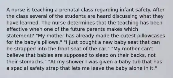 A nurse is teaching a prenatal class regarding infant safety. After the class several of the students are heard discussing what they have learned. The nurse determines that the teaching has been effective when one of the future parents makes which statement? "My mother has already made the cutest pillowcases for the baby's pillows." "I just bought a new baby seat that can be strapped into the front seat of the car." "My mother can't believe that babies are supposed to sleep on their backs, not their stomachs." "At my shower I was given a baby tub that has a special safety strap that lets me leave the baby alone in it."