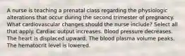 A nurse is teaching a prenatal class regarding the physiologic alterations that occur during the second trimester of pregnancy. What cardiovascular changes should the nurse include? Select all that apply. Cardiac output increases. Blood pressure decreases. The heart is displaced upward. The blood plasma volume peaks. The hematocrit level is lowered.