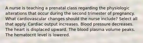 A nurse is teaching a prenatal class regarding the physiologic alterations that occur during the second trimester of pregnancy. What cardiovascular changes should the nurse include? Select all that apply. Cardiac output increases. Blood pressure decreases. The heart is displaced upward. The blood plasma volume peaks. The hematocrit level is lowered.