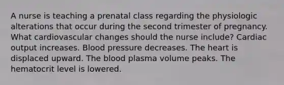 A nurse is teaching a prenatal class regarding the physiologic alterations that occur during the second trimester of pregnancy. What cardiovascular changes should the nurse include? Cardiac output increases. Blood pressure decreases. The heart is displaced upward. The blood plasma volume peaks. The hematocrit level is lowered.