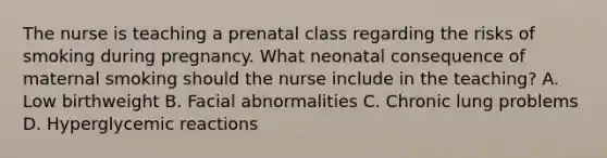 The nurse is teaching a prenatal class regarding the risks of smoking during pregnancy. What neonatal consequence of maternal smoking should the nurse include in the teaching? A. Low birthweight B. Facial abnormalities C. Chronic lung problems D. Hyperglycemic reactions