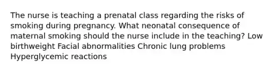 The nurse is teaching a prenatal class regarding the risks of smoking during pregnancy. What neonatal consequence of maternal smoking should the nurse include in the teaching? Low birthweight Facial abnormalities Chronic lung problems Hyperglycemic reactions