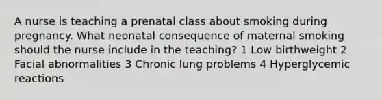 A nurse is teaching a prenatal class about smoking during pregnancy. What neonatal consequence of maternal smoking should the nurse include in the teaching? 1 Low birthweight 2 Facial abnormalities 3 Chronic lung problems 4 Hyperglycemic reactions