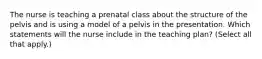 The nurse is teaching a prenatal class about the structure of the pelvis and is using a model of a pelvis in the presentation. Which statements will the nurse include in the teaching plan? (Select all that apply.)