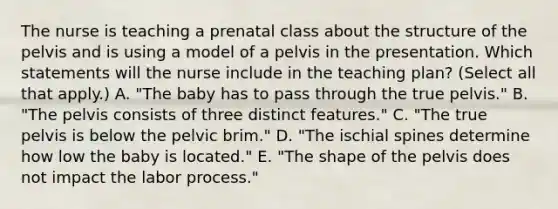 The nurse is teaching a prenatal class about the structure of the pelvis and is using a model of a pelvis in the presentation. Which statements will the nurse include in the teaching plan? (Select all that apply.) A. "The baby has to pass through the true pelvis." B. "The pelvis consists of three distinct features." C. "The true pelvis is below the pelvic brim." D. "The ischial spines determine how low the baby is located." E. "The shape of the pelvis does not impact the labor process."