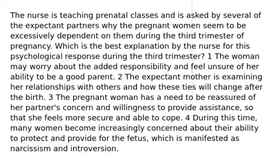 The nurse is teaching prenatal classes and is asked by several of the expectant partners why the pregnant women seem to be excessively dependent on them during the third trimester of pregnancy. Which is the best explanation by the nurse for this psychological response during the third trimester? 1 The woman may worry about the added responsibility and feel unsure of her ability to be a good parent. 2 The expectant mother is examining her relationships with others and how these ties will change after the birth. 3 The pregnant woman has a need to be reassured of her partner's concern and willingness to provide assistance, so that she feels more secure and able to cope. 4 During this time, many women become increasingly concerned about their ability to protect and provide for the fetus, which is manifested as narcissism and introversion.