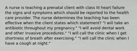 A nurse is teaching a prenatal client with class III heart failure the signs and symptoms which should be reported to the health care provider. The nurse determines the teaching has been effective when the client states which statement? "I will take an antibiotic throughout my pregnancy." "I will avoid dental work and other invasive procedures." "I will call the clinic when I get shortness of breath after exercising." "I will call the clinic when I have a cough at night."