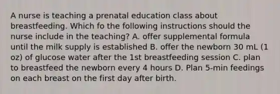 A nurse is teaching a prenatal education class about breastfeeding. Which fo the following instructions should the nurse include in the teaching? A. offer supplemental formula until the milk supply is established B. offer the newborn 30 mL (1 oz) of glucose water after the 1st breastfeeding session C. plan to breastfeed the newborn every 4 hours D. Plan 5-min feedings on each breast on the first day after birth.