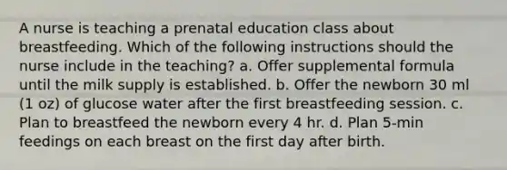 A nurse is teaching a prenatal education class about breastfeeding. Which of the following instructions should the nurse include in the teaching? a. Offer supplemental formula until the milk supply is established. b. Offer the newborn 30 ml (1 oz) of glucose water after the first breastfeeding session. c. Plan to breastfeed the newborn every 4 hr. d. Plan 5-min feedings on each breast on the first day after birth.