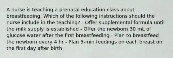 A nurse is teaching a prenatal education class about breastfeeding. Which of the following instructions should the nurse include in the teaching? - Offer supplemental formula until the milk supply is established - Offer the newborn 30 mL of glucose water after the first breastfeeding - Plan to breastfeed the newborn every 4 hr - Plan 5-min feedings on each breast on the first day after birth