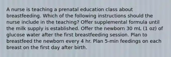 A nurse is teaching a prenatal education class about breastfeeding. Which of the following instructions should the nurse include in the teaching? Offer supplemental formula until the milk supply is established. Offer the newborn 30 mL (1 oz) of glucose water after the first breastfeeding session. Plan to breastfeed the newborn every 4 hr. Plan 5-min feedings on each breast on the first day after birth.