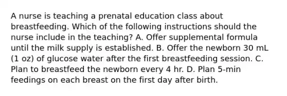 A nurse is teaching a prenatal education class about breastfeeding. Which of the following instructions should the nurse include in the teaching? A. Offer supplemental formula until the milk supply is established. B. Offer the newborn 30 mL (1 oz) of glucose water after the first breastfeeding session. C. Plan to breastfeed the newborn every 4 hr. D. Plan 5-min feedings on each breast on the first day after birth.