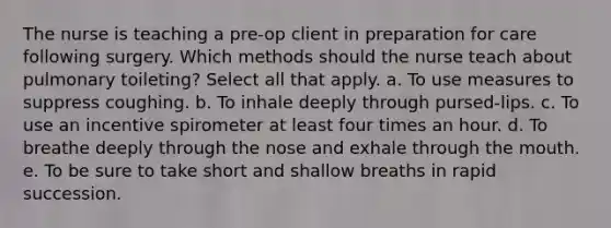 The nurse is teaching a pre-op client in preparation for care following surgery. Which methods should the nurse teach about pulmonary toileting? Select all that apply. a. To use measures to suppress coughing. b. To inhale deeply through pursed-lips. c. To use an incentive spirometer at least four times an hour. d. To breathe deeply through the nose and exhale through the mouth. e. To be sure to take short and shallow breaths in rapid succession.