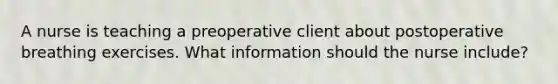 A nurse is teaching a preoperative client about postoperative breathing exercises. What information should the nurse include?