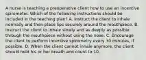 A nurse is teaching a preoperative client how to use an incentive spirometer. Which of the following instructions should be included in the teaching plan? A. Instruct the client to inhale normally and then place lips securely around the mouthpiece. B. Instruct the client to inhale slowly and as deeply as possible through the mouthpiece without using the nose. C. Encourage the client to perform incentive spirometry every 30 minutes, if possible. D. When the client cannot inhale anymore, the client should hold his or her breath and count to 10.