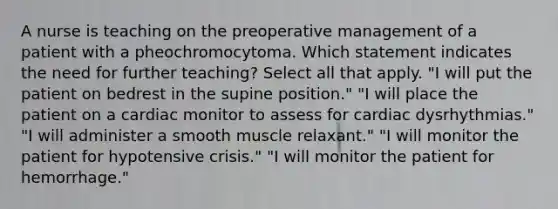 A nurse is teaching on the preoperative management of a patient with a pheochromocytoma. Which statement indicates the need for further teaching? Select all that apply. "I will put the patient on bedrest in the supine position." "I will place the patient on a cardiac monitor to assess for cardiac dysrhythmias." "I will administer a smooth muscle relaxant." "I will monitor the patient for hypotensive crisis." "I will monitor the patient for hemorrhage."