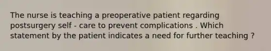 The nurse is teaching a preoperative patient regarding postsurgery self - care to prevent complications . Which statement by the patient indicates a need for further teaching ?