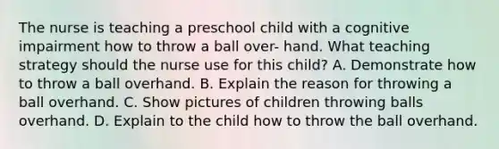 The nurse is teaching a preschool child with a cognitive impairment how to throw a ball over- hand. What teaching strategy should the nurse use for this child? A. Demonstrate how to throw a ball overhand. B. Explain the reason for throwing a ball overhand. C. Show pictures of children throwing balls overhand. D. Explain to the child how to throw the ball overhand.