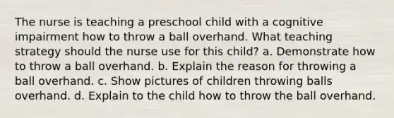 The nurse is teaching a preschool child with a cognitive impairment how to throw a ball overhand. What teaching strategy should the nurse use for this child? a. Demonstrate how to throw a ball overhand. b. Explain the reason for throwing a ball overhand. c. Show pictures of children throwing balls overhand. d. Explain to the child how to throw the ball overhand.