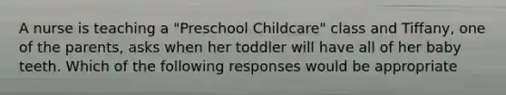 A nurse is teaching a "Preschool Childcare" class and Tiffany, one of the parents, asks when her toddler will have all of her baby teeth. Which of the following responses would be appropriate