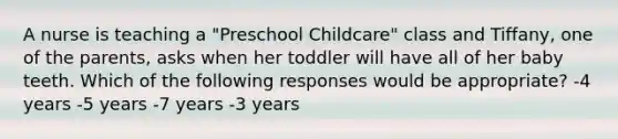 A nurse is teaching a "Preschool Childcare" class and Tiffany, one of the parents, asks when her toddler will have all of her baby teeth. Which of the following responses would be appropriate? -4 years -5 years -7 years -3 years