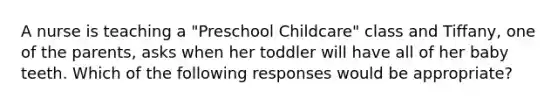 A nurse is teaching a "Preschool Childcare" class and Tiffany, one of the parents, asks when her toddler will have all of her baby teeth. Which of the following responses would be appropriate?