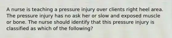 A nurse is teaching a pressure injury over clients right heel area. The pressure injury has no ask her or slow and exposed muscle or bone. The nurse should identify that this pressure injury is classified as which of the following?