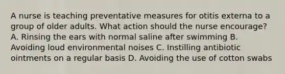 A nurse is teaching preventative measures for otitis externa to a group of older adults. What action should the nurse encourage? A. Rinsing the ears with normal saline after swimming B. Avoiding loud environmental noises C. Instilling antibiotic ointments on a regular basis D. Avoiding the use of cotton swabs