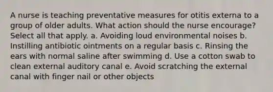 A nurse is teaching preventative measures for otitis externa to a group of older adults. What action should the nurse encourage? Select all that apply. a. Avoiding loud environmental noises b. Instilling antibiotic ointments on a regular basis c. Rinsing the ears with normal saline after swimming d. Use a cotton swab to clean external auditory canal e. Avoid scratching the external canal with finger nail or other objects