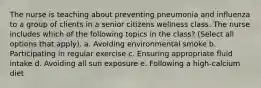 The nurse is teaching about preventing pneumonia and influenza to a group of clients in a senior citizens wellness class. The nurse includes which of the following topics in the class? (Select all options that apply). a. Avoiding environmental smoke b. Participating in regular exercise c. Ensuring appropriate fluid intake d. Avoiding all sun exposure e. Following a high-calcium diet