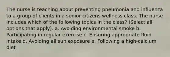 The nurse is teaching about preventing pneumonia and influenza to a group of clients in a senior citizens wellness class. The nurse includes which of the following topics in the class? (Select all options that apply). a. Avoiding environmental smoke b. Participating in regular exercise c. Ensuring appropriate fluid intake d. Avoiding all sun exposure e. Following a high-calcium diet