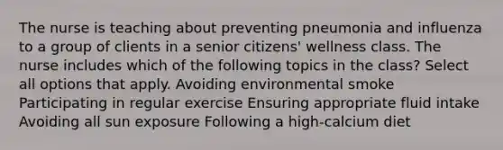 The nurse is teaching about preventing pneumonia and influenza to a group of clients in a senior citizens' wellness class. The nurse includes which of the following topics in the class? Select all options that apply. Avoiding environmental smoke Participating in regular exercise Ensuring appropriate fluid intake Avoiding all sun exposure Following a high-calcium diet